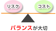 リスクとコストのバランスが大切